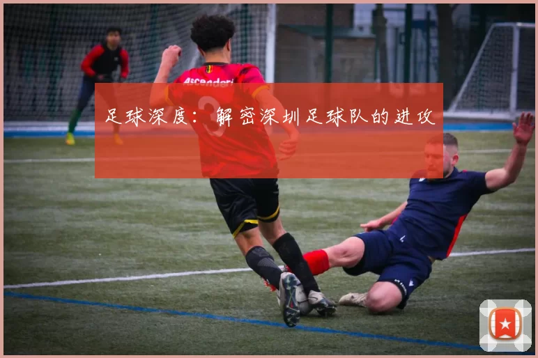 足球深度：解密深圳足球队的进攻