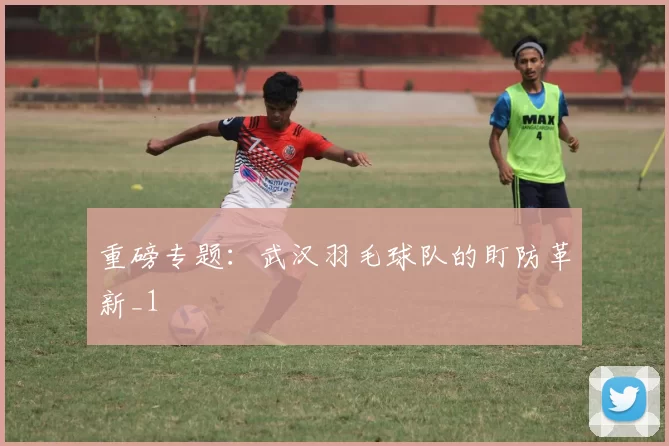 重磅专题：武汉羽毛球队的盯防革新_1