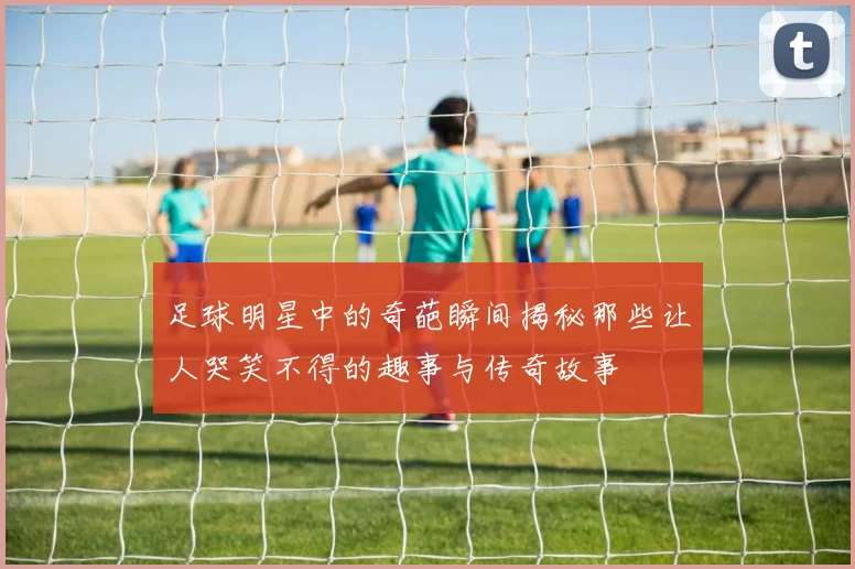 足球明星中的奇葩瞬间揭秘那些让人哭笑不得的趣事与传奇故事