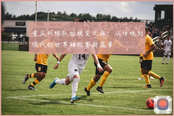 重庆网球队的蜕变之旅：从传统到现代的世界锦标赛新篇章