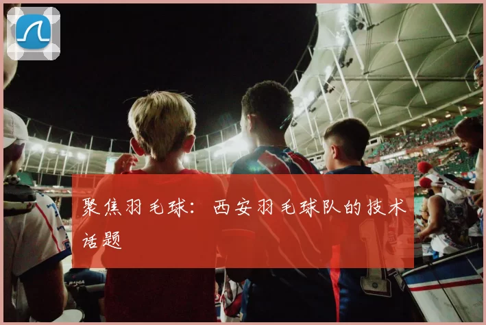 聚焦羽毛球：西安羽毛球队的技术话题