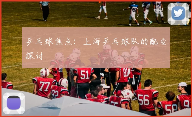 乒乓球焦点：上海乒乓球队的配合探讨