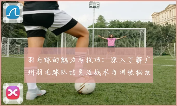 羽毛球的魅力与技巧：深入了解广州羽毛球队的灵活战术与训练秘诀