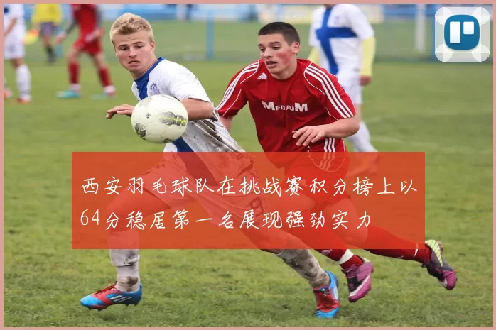 西安羽毛球队在挑战赛积分榜上以64分稳居第一名展现强劲实力